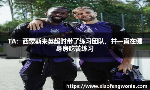 TA：西蒙斯来英超时带了练习团队，并一直在健身房吃苦练习